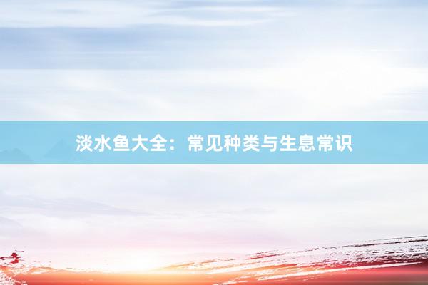 淡水鱼大全：常见种类与生息常识