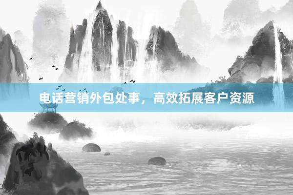 电话营销外包处事，高效拓展客户资源